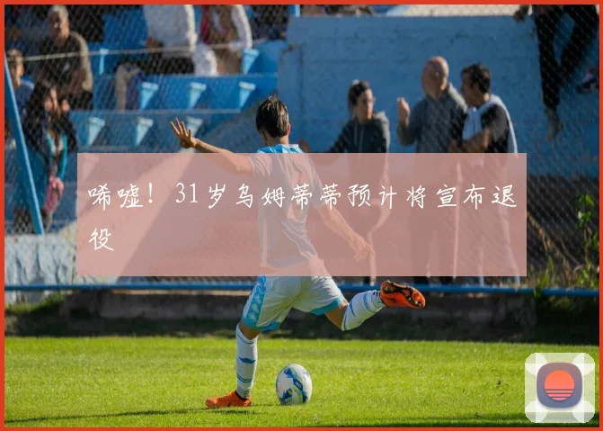 唏嘘！31岁乌姆蒂蒂预计将宣布退役
