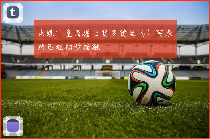 美媒：皇马愿出售罗德里戈！阿森纳已经初步接触