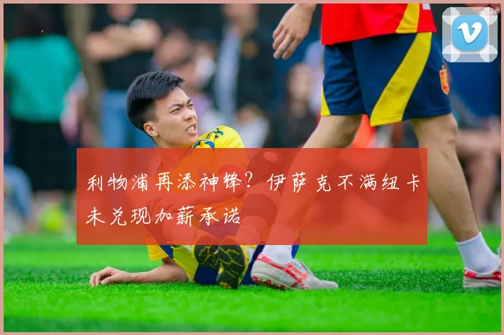 利物浦再添神锋？伊萨克不满纽卡未兑现加薪承诺
