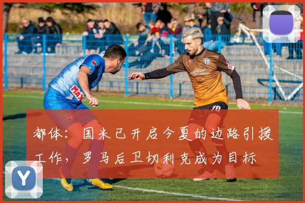 都体：国米已开启今夏的边路引援工作，罗马后卫切利克成为目标