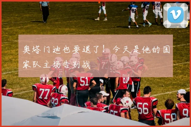 奥塔门迪也要退了！今天是他的国家队主场告别战
